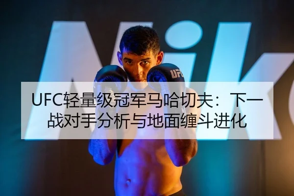 UFC轻量级冠军马哈切夫：下一战对手分析与地面缠斗进化