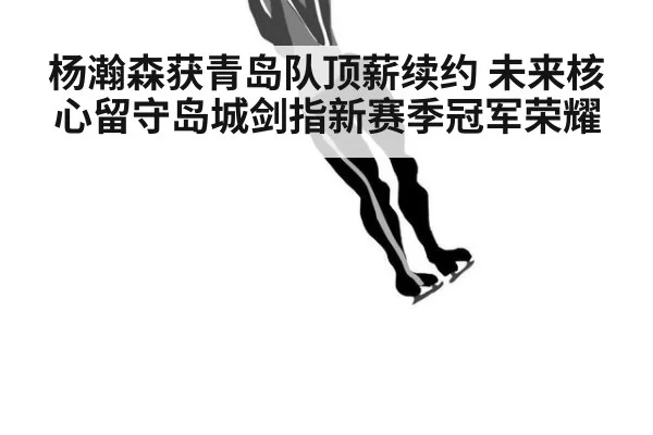 杨瀚森获青岛队顶薪续约 未来核心留守岛城剑指新赛季冠军荣耀